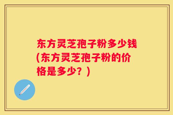 东方灵芝孢子粉多少钱(东方灵芝孢子粉的价格是多少？)