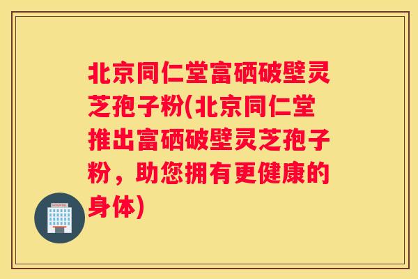 北京同仁堂富硒破壁灵芝孢子粉(北京同仁堂推出富硒破壁灵芝孢子粉，助您拥有更健康的身体)