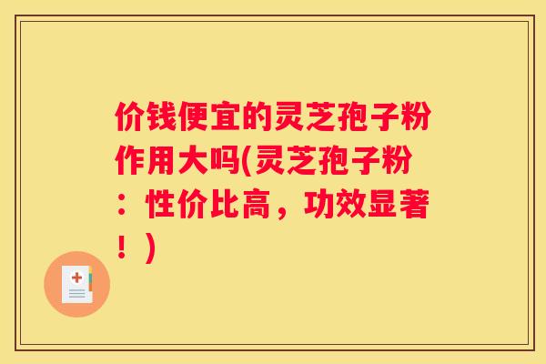 价钱便宜的灵芝孢子粉作用大吗(灵芝孢子粉：性价比高，功效显著！)