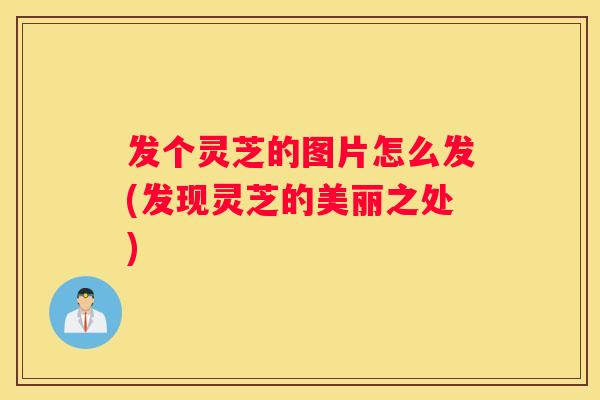 发个灵芝的图片怎么发(发现灵芝的美丽之处)