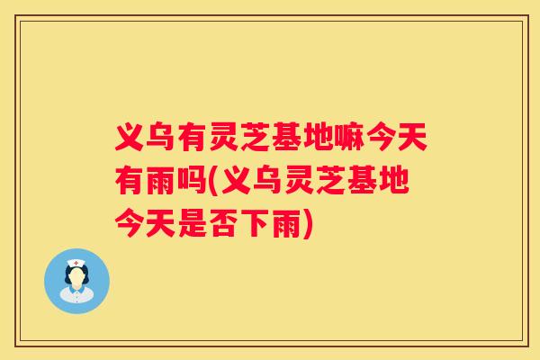 义乌有灵芝基地嘛今天有雨吗(义乌灵芝基地今天是否下雨)
