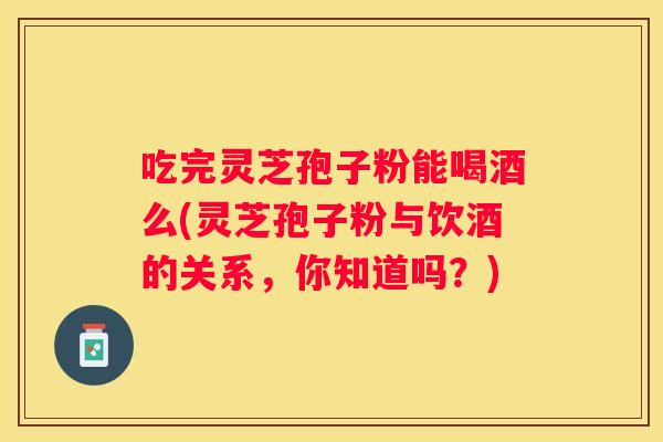吃完灵芝孢子粉能喝酒么(灵芝孢子粉与饮酒的关系,你知道吗?) 吃完灵芝孢子粉能喝酒么(灵芝孢子粉与饮酒的关系,你知道吗?)