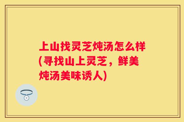 上山找灵芝炖汤怎么样(寻找山上灵芝，鲜美炖汤美味诱人)