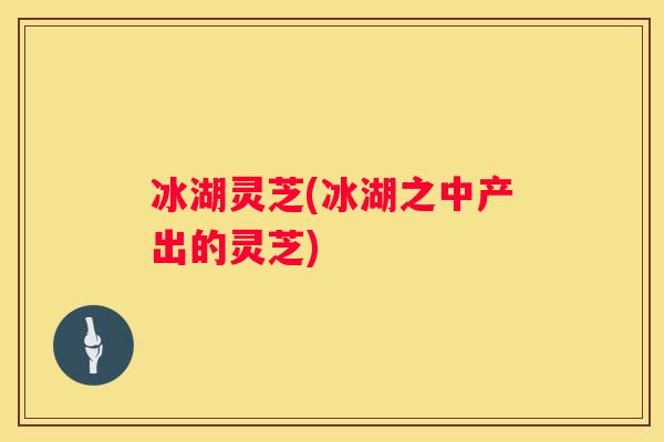 冰湖灵芝(冰湖之中产出的灵芝)