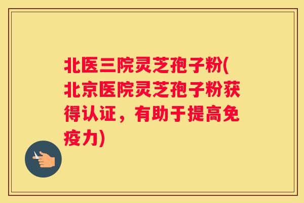 北医三院灵芝孢子粉(北京医院灵芝孢子粉获得认证，有助于提高免疫力)