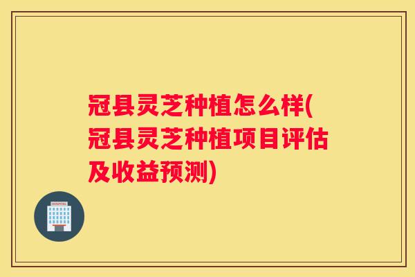 冠县灵芝种植怎么样(冠县灵芝种植项目评估及收益预测)