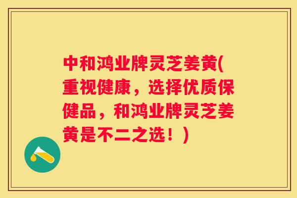 中和鸿业牌灵芝姜黄(重视健康，选择优质保健品，和鸿业牌灵芝姜黄是不二之选！)