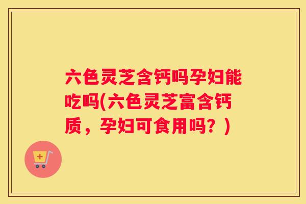 六色灵芝含钙吗孕妇能吃吗(六色灵芝富含钙质，孕妇可食用吗？)