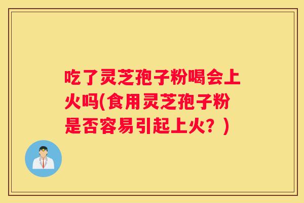 吃了灵芝孢子粉喝会上火吗(食用灵芝孢子粉是否容易引起上火？)