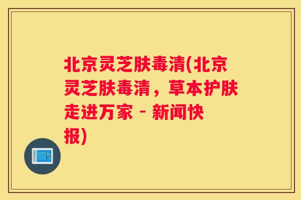 北京灵芝肤毒清(北京灵芝肤毒清，草本护肤走进万家 - 新闻快报)