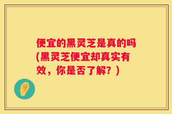 便宜的黑灵芝是真的吗(黑灵芝便宜却真实有效，你是否了解？)