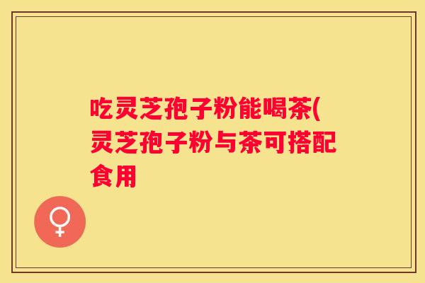 吃灵芝孢子粉能喝茶(灵芝孢子粉与茶可搭配食用
