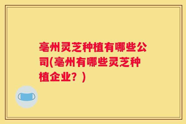 亳州灵芝种植有哪些公司(亳州有哪些灵芝种植企业？)