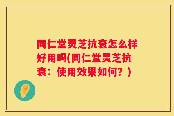 同仁堂灵芝抗衰怎么样好用吗(同仁堂灵芝抗衰：使用效果如何？)