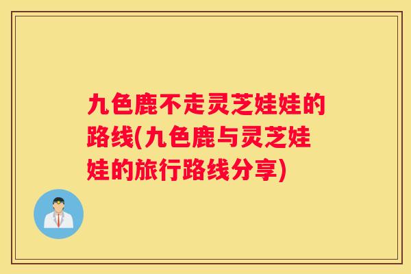 九色鹿不走灵芝娃娃的路线(九色鹿与灵芝娃娃的旅行路线分享)