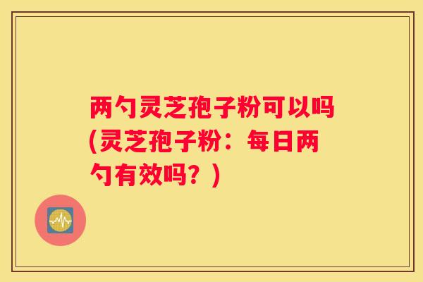 两勺灵芝孢子粉可以吗(灵芝孢子粉：每日两勺有效吗？)