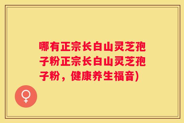 哪有正宗长白山灵芝孢子粉正宗长白山灵芝孢子粉，健康养生福音)