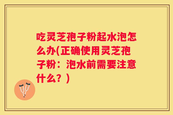 吃灵芝孢子粉起水泡怎么办(正确使用灵芝孢子粉：泡水前需要注意什么？)