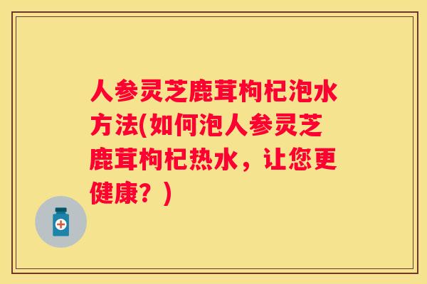 人参灵芝鹿茸枸杞泡水方法(如何泡人参灵芝鹿茸枸杞热水，让您更健康？)