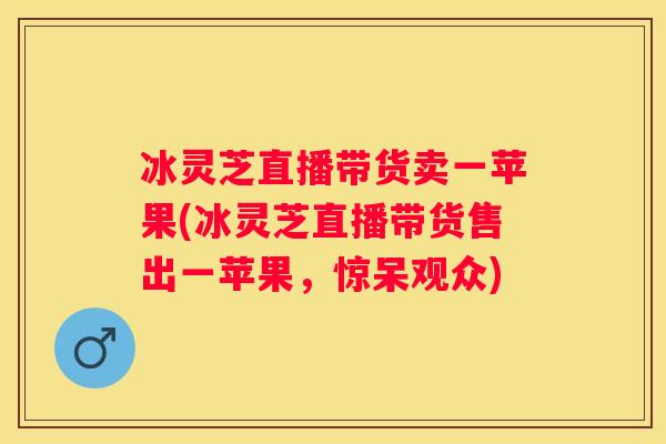 冰灵芝直播带货卖一苹果(冰灵芝直播带货售出一苹果，惊呆观众)