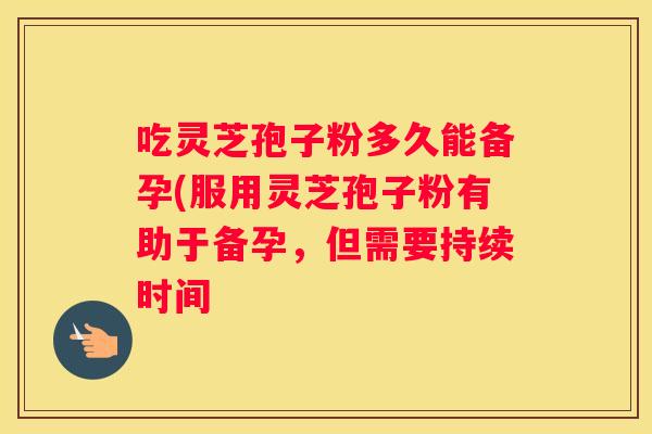 吃灵芝孢子粉多久能备孕(服用灵芝孢子粉有助于备孕，但需要持续时间