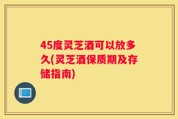 45度灵芝酒可以放多久(灵芝酒保质期及存储指南)