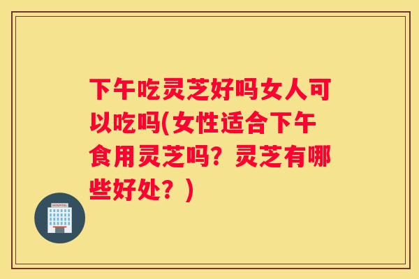 下午吃灵芝好吗女人可以吃吗(女性适合下午食用灵芝吗？灵芝有哪些好处？)
