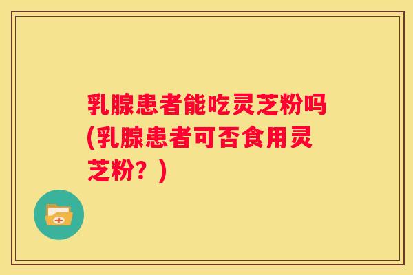 乳腺患者能吃灵芝粉吗(乳腺患者可否食用灵芝粉？)