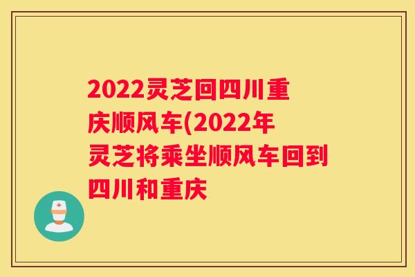 2022灵芝回四川重庆顺风车(2022年灵芝将乘坐顺风车回到四川和重庆 2022灵芝回四川重庆顺风车(2022年灵芝将乘坐顺风车回到四川和重庆