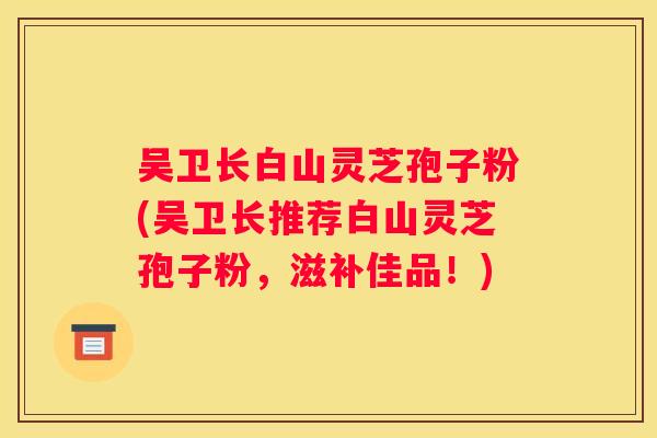 吴卫长白山灵芝孢子粉(吴卫长推荐白山灵芝孢子粉，滋补佳品！)