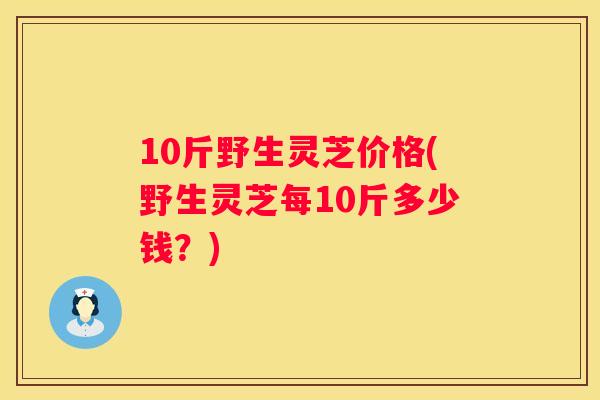 10斤野生灵芝价格(野生灵芝每10斤多少钱？)