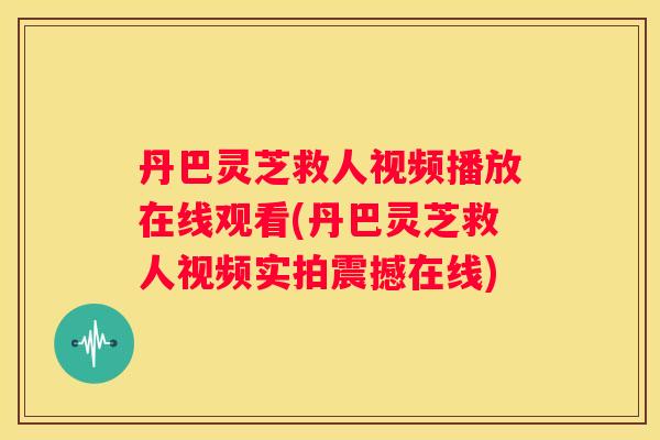 丹巴灵芝救人视频播放在线观看(丹巴灵芝救人视频实拍震撼在线)