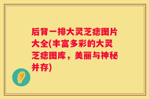 后背一排大灵芝痣图片大全(丰富多彩的大灵芝痣图库,美丽与神秘并存) 后背一排大灵芝痣图片大全(丰富多彩的大灵芝痣图库,美丽与神秘并存)