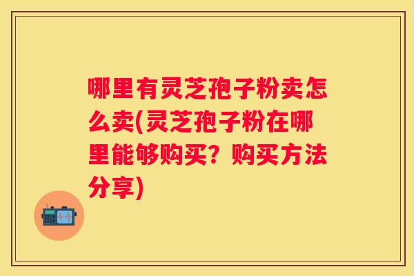 哪里有灵芝孢子粉卖怎么卖(灵芝孢子粉在哪里能够购买？购买方法分享)