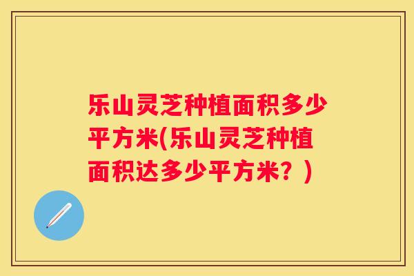 乐山灵芝种植面积多少平方米(乐山灵芝种植面积达多少平方米？)