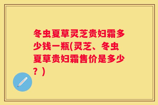 冬虫夏草灵芝贵妇霜多少钱一瓶(灵芝、冬虫夏草贵妇霜售价是多少？)