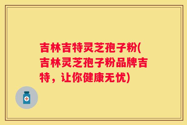 吉林吉特灵芝孢子粉(吉林灵芝孢子粉品牌吉特，让你健康无忧)