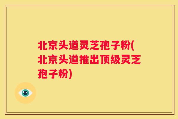北京头道灵芝孢子粉(北京头道推出灵芝孢子粉)