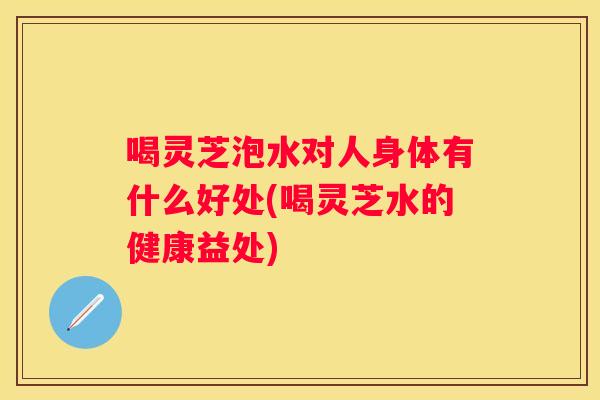喝灵芝泡水对人身体有什么好处(喝灵芝水的健康益处)