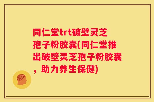 同仁堂trt破壁灵芝孢子粉胶囊(同仁堂推出破壁灵芝孢子粉胶囊，助力养生保健)