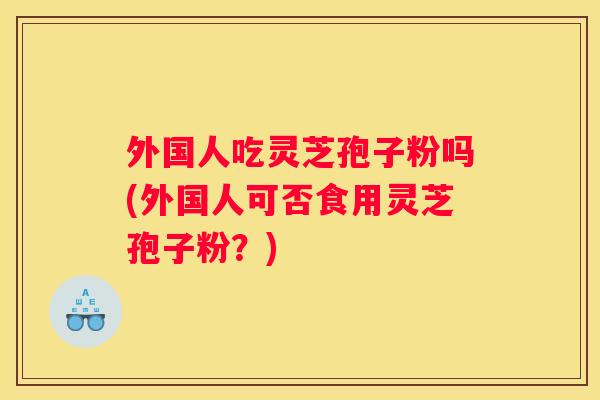外国人吃灵芝孢子粉吗(外国人可否食用灵芝孢子粉？)