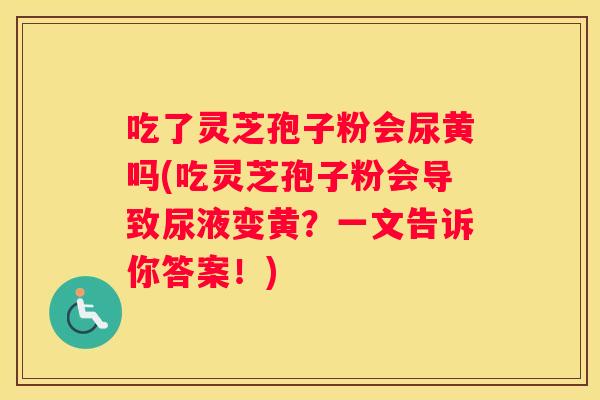 吃了灵芝孢子粉会尿黄吗(吃灵芝孢子粉会导致尿液变黄？一文告诉你答案！)