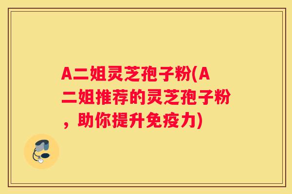 A二姐灵芝孢子粉(A二姐推荐的灵芝孢子粉,助你提升免疫力) A二姐灵芝孢子粉(A二姐推荐的灵芝孢子粉,助你提升免疫力)