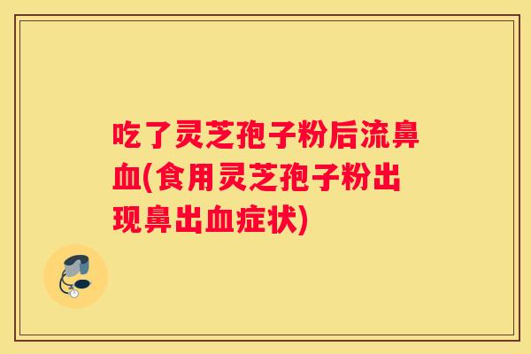 吃了灵芝孢子粉后流鼻(食用灵芝孢子粉出现鼻出症状)