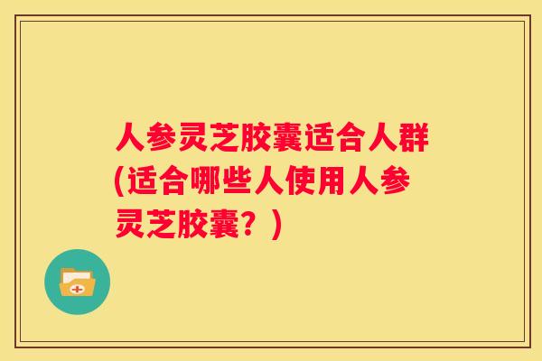 人参灵芝胶囊适合人群(适合哪些人使用人参灵芝胶囊？)