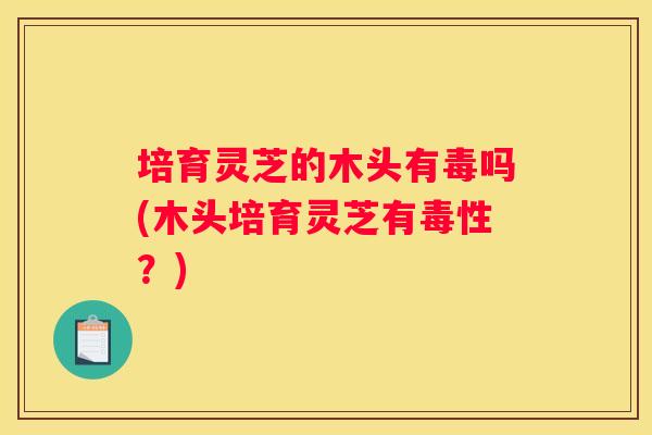 培育灵芝的木头有毒吗(木头培育灵芝有毒性？)