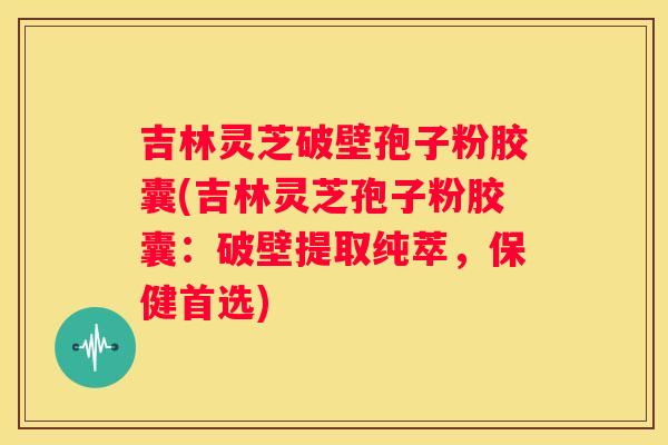 吉林灵芝破壁孢子粉胶囊(吉林灵芝孢子粉胶囊：破壁提取纯萃，保健首选)
