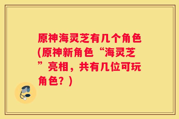 原神海灵芝有几个角色(原神新角色“海灵芝”亮相,共有几位可玩角色?) 原神海灵芝有几个角色(原神新角色“海灵芝”亮相,共有几位可玩角色?)