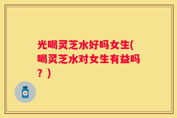 光喝灵芝水好吗女生(喝灵芝水对女生有益吗？)