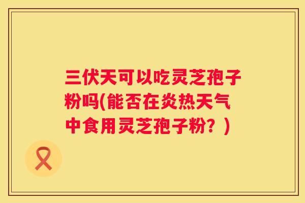 三伏天可以吃灵芝孢子粉吗(能否在炎热天气中食用灵芝孢子粉？)